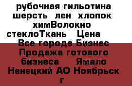 рубочная гильотина шерсть, лен, хлопок, химВолокно, стеклоТкань › Цена ­ 100 - Все города Бизнес » Продажа готового бизнеса   . Ямало-Ненецкий АО,Ноябрьск г.